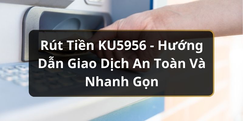 Rút Tiền KU5956 - Hướng Dẫn Giao Dịch An Toàn Và Nhanh Gọn